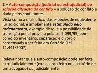 2 – Auto-composição (judicial ou extrajudicial) ou
solução altruísta do conflito = a solução do conflito é
dada pelos conflitantes.
Vista como a mais eficaz das espécies de equivalente
jurisdicional, é amplamente estimulada pelo
ordenamento, exemplo disso, é a possibilidade de
transação penal prevista pela Lei 9.099/95, bem
como do inventário, separação e divórcio
consensuais a ser feita em Cartório (Lei
11.441/2007).
Releva notar que a auto-composição pode ser feita
extrajudicialmente (ex.: acordo feito no escritório de
um advogado) ou judicialmente.
 