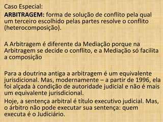 Caso Especial: ARBITRAGEM:  forma de solução de conflito pela qual um terceiro escolhido pelas partes resolve o conflito (heterocomposição).  A Arbitragem é diferente da Mediação porque na Arbitragem se decide o conflito, e a Mediação só facilita a composição Para a doutrina antiga a arbitragem é um equivalente jurisdicional. Mas, modernamente – a partir de 1996, ela foi alçada à condição de autoridade judicial e não é mais um equivalente jurisdicional. Hoje, a sentença arbitral é título executivo judicial. Mas, o árbitro não pode executar sua sentença: quem executa é o Judiciário. 