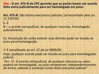 Obs.:  O art. 475-N do CPC permite que as partes levem um acordo feito extra-judicialmente para ser homologado em juízo: Art. 475-N . São títulos executivos judiciais: (acrescentado pela Lei 11.232/05) (...) V  – o acordo extrajudicial, de qualquer natureza, homologado judicialmente; Ex: Dissolução de união estável: esse distrato pode ser levado ao juízo para homologação.  É semelhante ao art. 57 da Lei 9099/95. Hoje, qualquer acordo pode ser levado ao juízo para homologação judicial: “ Art. 57. O acordo extrajudicial, de qualquer natureza ou valor, poderá ser homologado, no juízo competente, independentemente de termo, valendo a sentença como título executivo judicial.” 