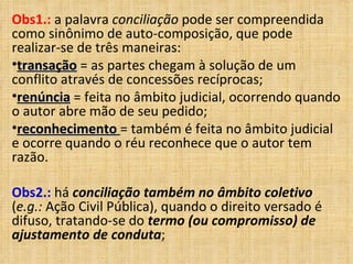 Obs1.:  a palavra  conciliação  pode ser compreendida como sinônimo de auto-composição, que pode realizar-se de três maneiras:  transação  = as partes chegam à solução de um conflito através de concessões recíprocas;  renúncia  = feita no âmbito judicial, ocorrendo quando o autor abre mão de seu pedido;  reconhecimento   = também é feita no âmbito judicial e ocorre quando o réu reconhece que o autor tem razão.    Obs2.:  há  conciliação também no âmbito coletivo  ( e.g.:  Ação Civil Pública), quando o direito versado é difuso, tratando-se do  termo (ou compromisso) de ajustamento de conduta ; 