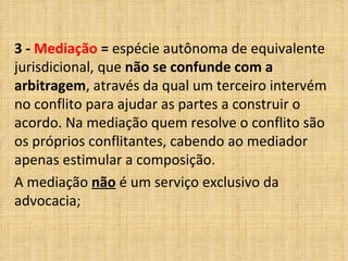 3 -  Mediação  =  espécie autônoma de equivalente jurisdicional, que  não se confunde com a arbitragem , através da qual um terceiro intervém no conflito para ajudar as partes a construir o acordo. Na mediação quem resolve o conflito são os próprios conflitantes, cabendo ao mediador apenas estimular a composição.  A mediação  não  é um serviço exclusivo da advocacia; 