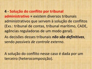 4 -  Solução do conflito por tribunal administrativo  =  existem diversos tribunais administrativos que servem à solução de conflitos (Exs.: tribunal de contas, tribunal marítimo, CADE, agências reguladoras de um modo geral).  As decisões desses tribunais  não são definitivas , sendo  passíveis de controle externo .  A solução do conflito nesse caso é dada por um terceiro (heterocomposição). 