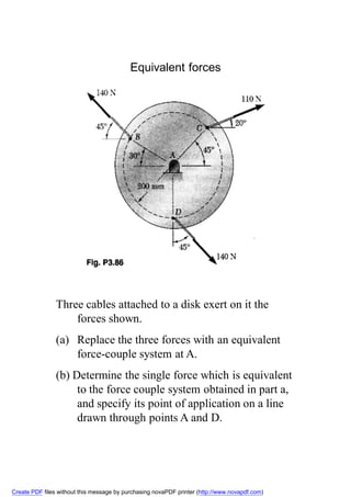 Equivalent forces




                Three cables attached to a disk exert on it the
                    forces shown.
                (a) Replace the three forces with an equivalent
                    force-couple system at A.
                (b) Determine the single force which is equivalent
                     to the force couple system obtained in part a,
                     and specify its point of application on a line
                     drawn through points A and D.




Create PDF files without this message by purchasing novaPDF printer (http://www.novapdf.com)
 