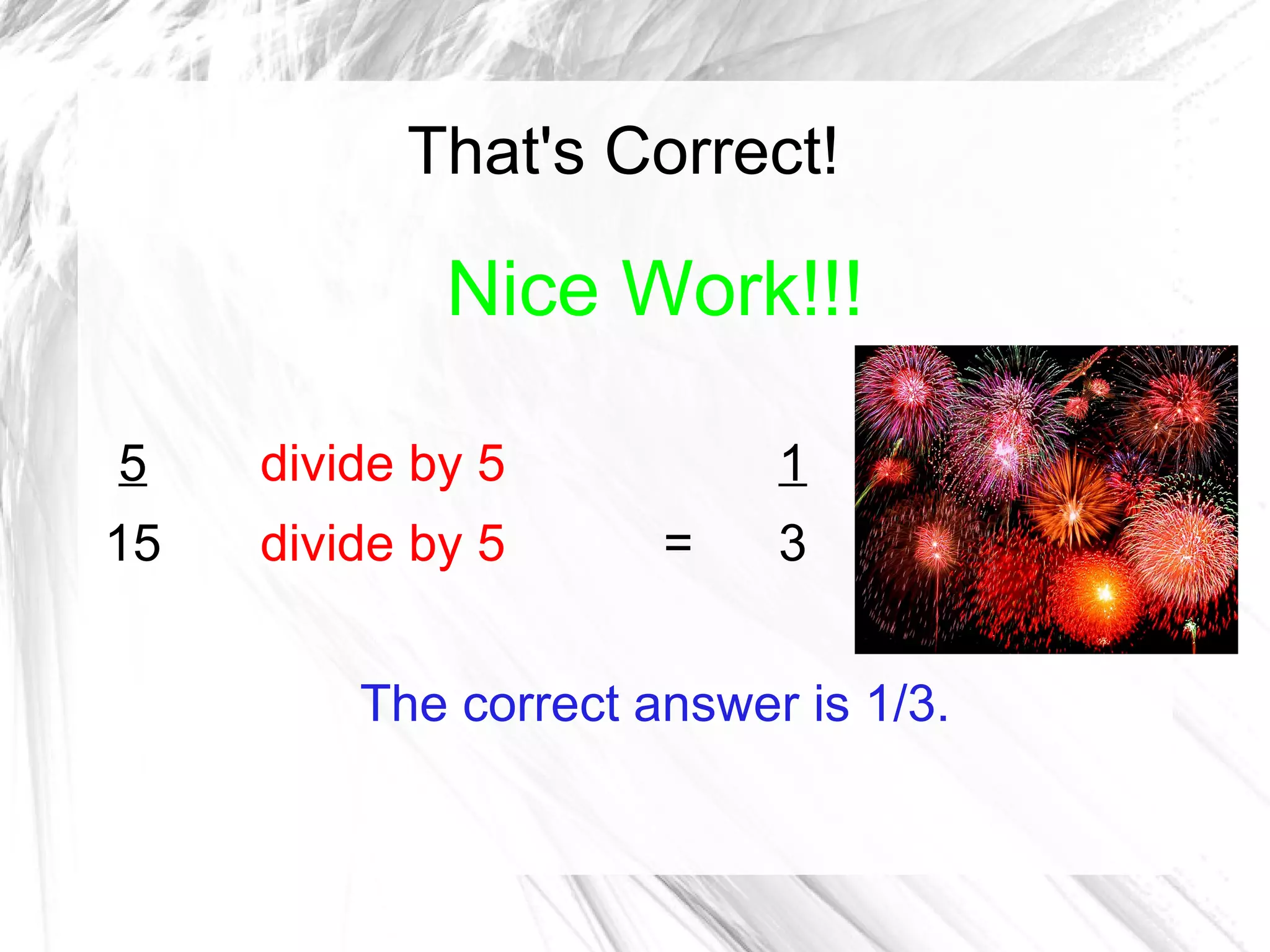 That's Correct!

             Nice Work!!!

5    divide by 5           1
15   divide by 5      =    3


         The correct answer is 1/3.
 