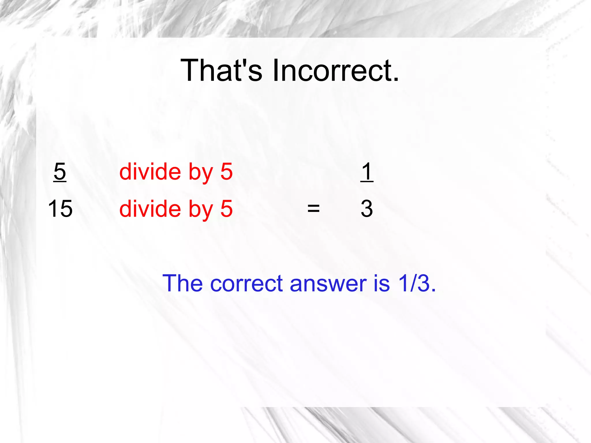 That's Incorrect.


5    divide by 5           1
15   divide by 5      =    3


         The correct answer is 1/3.
 