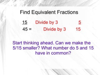 Find Equivalent Fractions
    15     Divide by 3         5
    45 =      Divide by 3   15


Start thinking ahead. Can we make the
5/15 smaller? What number do 5 and 15
             have in common?
 