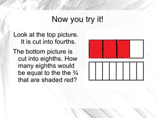 Now you try it!
Look at the top picture.
  It is cut into fourths.
The bottom picture is
 cut into eighths. How
 many eighths would
 be equal to the the ¾
 that are shaded red?
 