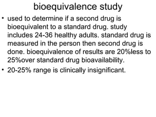 bioequivalence study 
• used to determine if a second drug is 
bioequivalent to a standard drug. study 
includes 24-36 healthy adults. standard drug is 
measured in the person then second drug is 
done. bioequivalence of results are 20%less to 
25%over standard drug bioavailability. 
• 20-25% range is clinically insignificant. 
 