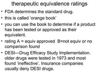 therapeutic equivalence ratings 
• FDA determines the standard drug. 
• this is called ‘orange book’ 
• you can use the book to determine if a product 
has been tested or approved as their 
equivalent. 
• rating A = equiv approved B=not equiv or no 
comparison found 
• DESI---Drug Efficacy Study Implementation. 
older drugs were tested in 1973 and most 
found ‘ineffective’. Insurance companies 
usually deny DESI drugs. 
