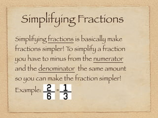 Simplifying Fractions
Simplifying fractions is basically make
fractions simpler! T simplify a fraction
                    o
you have to minus from the numerator
and the denominator the same amount
so you can make the fraction simpler!
Example:      =
 