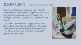 EQUIVALENTS UNIT COVERAGE: UNIT 1 & UNIT 2 
This project is about working from direct 
observation, thinking and exploring the world 
around us. You have used drawing to 
analyse, develop skills and to communicate 
ideas. 
You have used a wide range of two and 
three dimensional materials and processes. 
Through using an experimental approach 
you are learning the creative process to 
generate new ideas 
 