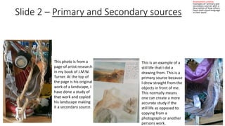 Slide 2 – Primary and Secondary sources 
Assessment criteria: 
Examples of ‘primary and 
secondary sources with a 
description of how others 
have used visual language 
in their work’ 
This is an example of a 
still life that I did a 
drawing from. This is a 
primary source because 
I drew straight from the 
objects in front of me. 
This normally means 
one can create a more 
accurate study if the 
still life as opposed to 
copying from a 
photograph or another 
persons work. 
This photo is from a 
page of artist research 
in my book of J.M.W. 
Turner. At the top of 
the page is his original 
work of a landscape, I 
have done a study of 
that work and copied 
his landscape making 
it a secondary source. 
 