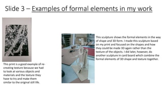 Slide 3 – Examples of formal elements in my work 
This print is a good example of re-creating 
texture because we had 
to look at various objects and 
materials and the texture they 
have to try and make them 
similar to the original still life. 
This sculpture shows the formal elements in the way 
of shape and 3D form. I made this sculpture based 
on my print and focused on the shapes and how 
they could be made 3D again rather than the 
texture of the objects. I did later, however, do 
another sculpture in card board which combine the 
formal elements of 3D shape and texture together. 
 