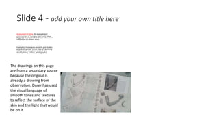 Slide 4 - add your own title here 
Assessment criteria: An example and 
commentary of how you have used visual 
language in your work and how it has been 
influenced by others’ work. 
Examples: Homework research and studies 
produced such as ‘in the style of…painting, 
collage work, sculpture research and 
development, cubism, photography 
The drawings on this page 
are from a secondary source 
because the original is 
already a drawing from 
observation. Durer has used 
the visual language of 
smooth tones and textures 
to reflect the surface of the 
skin and the light that would 
be on it. 
 