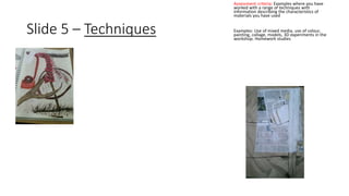 Slide 5 – Techniques 
Assessment criteria: Examples where you have 
worked with a range of techniques with 
information describing the characteristics of 
materials you have used 
Examples: Use of mixed media, use of colour, 
painting, collage, models, 3D experiments in the 
workshop. Homework studies 
 
