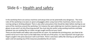 Slide 6 – Health and safety 
In the workshop there are various machines and setups that can be potentially very dangerous. The main 
rules of the workshop is to wear an apron and goggles when using most of the machinery, there is also no 
running eating or drinking allowed. There is also other precautions that should be taken before starting to use 
some of the machines around the workshop. For instance the spot soldering iron machine requires you to war 
gloves so you aren’t at risk of burning yourself. You must also be careful using sanding machines and keep 
whatever you are sanding flat so it does not get caught and fly out your hand. 
There are also health and safety rules around the art room. For example the printing press, you have to be 
careful not to turn it too much so the table does not fall out of the press. It is also important not to get your 
fingers caught in the press because it will crush them. There is also basic safety like clearing up spilt paints or 
water and not wasting any of the resources provided by the art room. 
 
