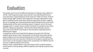 Evaluation 
This project was to try lots of different techniques of creating similar objects of 
still life. I feel the general project went well but it was definitely difficult and 
more work than I expected because of the move from GCSE to A-level. I think if I 
did this project again I wold be more organised in the way I approached it with 
better recording of what I have done and more experiments of what I might do. 
My use of language was influenced positively when looking at other artists work, 
making studies od their work and doing research. However, some if the visual 
language used in my other pieces could be improved, for example my print that I 
did from making a printing plate. I fell this print and printing plate was too 
inaccurate to the still life it was based on and the textures especially were to 
different and irregular. 
I enjoyed the varied use of materials throughout my project and I feel they 
showed I good variety of skill and potential. On the other hand, works like my 
paper sculpture and my acrylic paintings based on still life could be improved 
and done with more care, they were rushed and not as god as I would have like 
and if I was to re-do my paper sculpture then I would vase it of I different part of 
my print or different objects from still life. 
Overall, I think I could do better in the next project and if I re-did the project I 
could improve it a lot by taking a different approach and making my pieces more 
accurate. 
