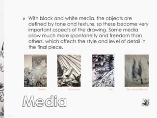 » With black and white media, the objects are 
defined by tone and texture, so these become very 
important aspects of the drawing. Some media 
allow much more spontaneity and freedom than 
others, which affects the style and level of detail in 
the final piece. 
Pencil Charcoal Ink Pen and white ink 
 