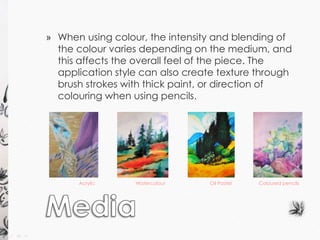 » When using colour, the intensity and blending of 
the colour varies depending on the medium, and 
this affects the overall feel of the piece. The 
application style can also create texture through 
brush strokes with thick paint, or direction of 
colouring when using pencils. 
Acrylic Watercolour Oil Pastel Coloured pencils 
 