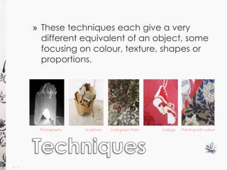 » These techniques each give a very 
different equivalent of an object, some 
focusing on colour, texture, shapes or 
proportions. 
Painting with colour 
Photography Sculpture Collograph Plate Collage 
 