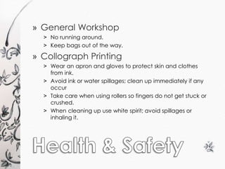 » General Workshop 
˃ No running around. 
˃ Keep bags out of the way. 
» Collograph Printing 
˃ Wear an apron and gloves to protect skin and clothes 
from ink. 
˃ Avoid ink or water spillages; clean up immediately if any 
occur 
˃ Take care when using rollers so fingers do not get stuck or 
crushed. 
˃ When cleaning up use white spirit; avoid spillages or 
inhaling it. 
 