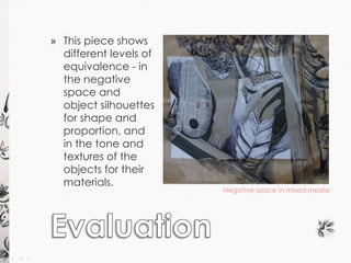 Negative space in mixed media 
» This piece shows 
different levels of 
equivalence - in 
the negative 
space and 
object silhouettes 
for shape and 
proportion, and 
in the tone and 
textures of the 
objects for their 
materials. 
 
