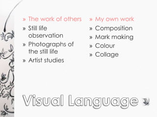» The work of others » My own work 
» Still life 
observation 
» Photographs of 
the still life 
» Artist studies 
» Composition 
» Mark making 
» Colour 
» Collage 
 