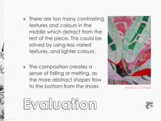 » There are too many contrasting 
textures and colours in the 
middle which detract from the 
rest of the piece. This could be 
solved by using less varied 
textures, and lighter colours. 
» The composition creates a 
sense of falling or melting, as 
the more abstract shapes flow 
to the bottom from the shoes Abstract Collage 
 