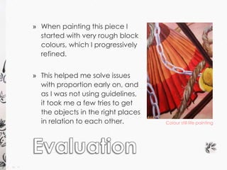 » When painting this piece I 
started with very rough block 
colours, which I progressively 
refined. 
» This helped me solve issues 
with proportion early on, and 
as I was not using guidelines, 
it took me a few tries to get 
the objects in the right places 
in relation to each other. Colour still life painting 
 
