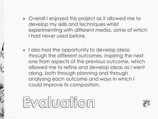 » Overall I enjoyed this project as it allowed me to 
develop my skills and techniques whilst 
experimenting with different media, some of which 
I had never used before. 
» I also had the opportunity to develop ideas 
through the different outcomes, inspiring the next 
one from aspects of the previous outcome, which 
allowed me to refine and develop ideas as I went 
along, both through planning and through 
analysing each outcome and ways in which I 
could improve its composition. 
 