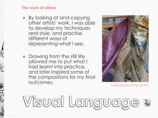 The work of others 
Photograph of the still life 
» By looking at and copying 
other artists’ work, I was able 
to develop my techniques 
and style, and practise 
different ways of 
representing what I see. 
» Drawing from the still life 
allowed me to put what I 
had learnt into practice, 
and later inspired some of 
the compositions for my final 
outcomes. 
 