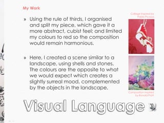 My Work 
Collage inspired by 
Pablo Picasso 
Composition inspired 
by Ronald Pratt 
» Using the rule of thirds, I organised 
and split my piece, which gave it a 
more abstract, cubist feel; and limited 
my colours to red so the composition 
would remain harmonious. 
» Here, I created a scene similar to a 
landscape, using shells and stones. 
The colours are the opposite to what 
we would expect which creates a 
slightly surreal mood, complemented 
by the objects in the landscape. 
 