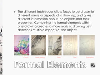 » The different techniques allow focus to be drawn to 
different areas or aspects of a drawing, and gives 
different information about the objects and their 
properties. Combining the formal elements within 
one drawing creates a more realistic drawing as it 
describes multiple aspects of the object. 
Colour Mark making Tone 
Line Proportion 
 