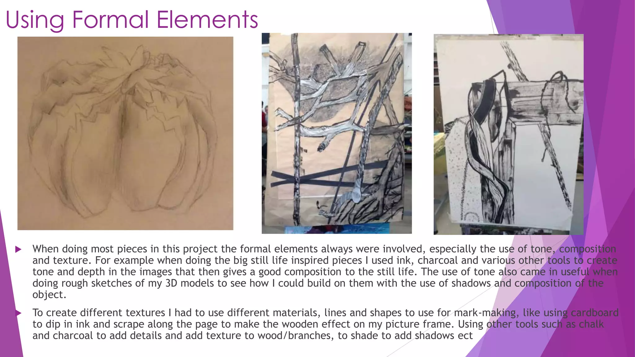 Using Formal Elements 
 When doing most pieces in this project the formal elements always were involved, especially the use of tone, composition 
and texture. For example when doing the big still life inspired pieces I used ink, charcoal and various other tools to create 
tone and depth in the images that then gives a good composition to the still life. The use of tone also came in useful when 
doing rough sketches of my 3D models to see how I could build on them with the use of shadows and composition of the 
object. 
 To create different textures I had to use different materials, lines and shapes to use for mark-making, like using cardboard 
to dip in ink and scrape along the page to make the wooden effect on my picture frame. Using other tools such as chalk 
and charcoal to add details and add texture to wood/branches, to shade to add shadows ect 
 