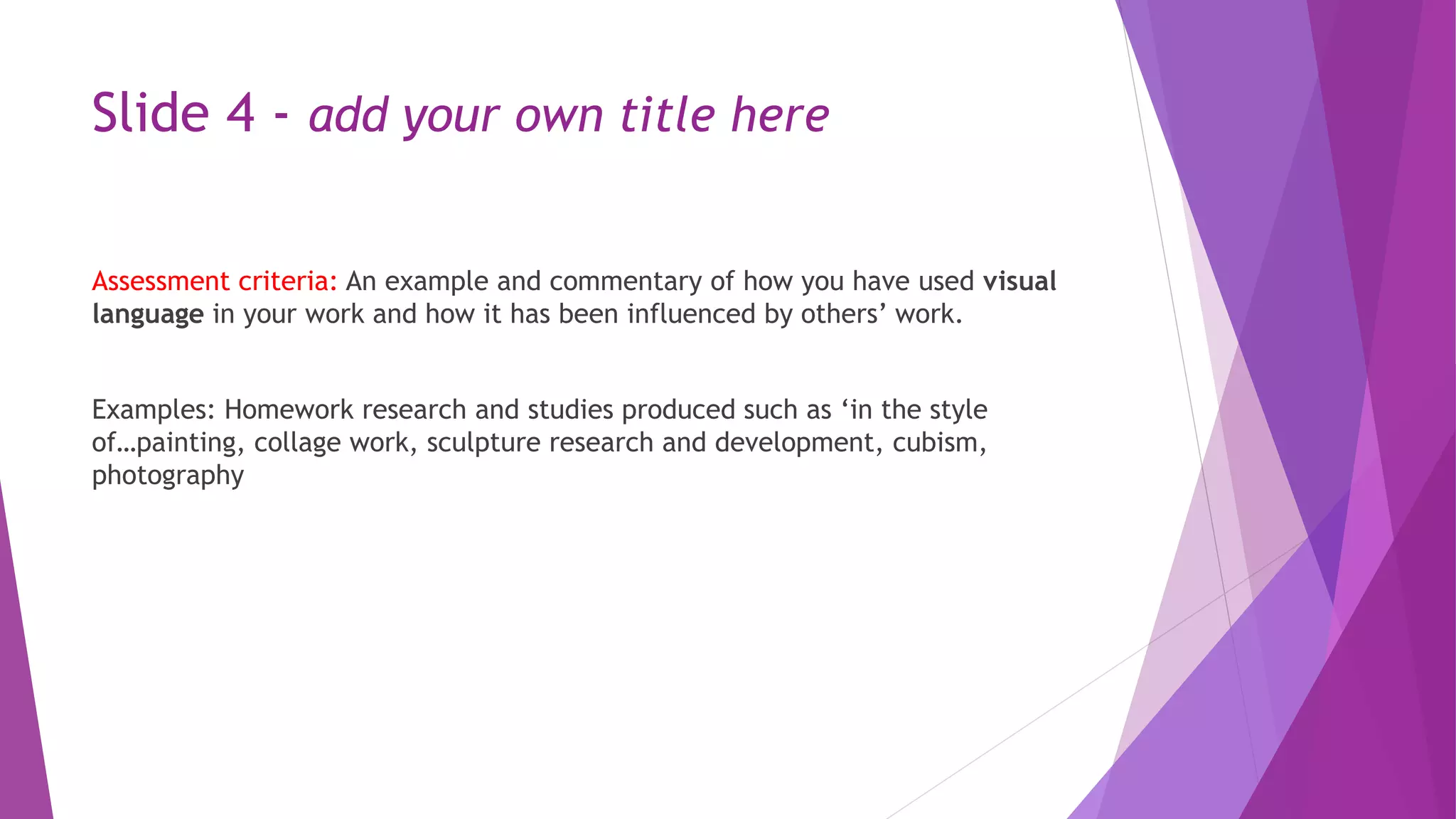 Slide 4 - add your own title here 
Assessment criteria: An example and commentary of how you have used visual 
language in your work and how it has been influenced by others’ work. 
Examples: Homework research and studies produced such as ‘in the style 
of…painting, collage work, sculpture research and development, cubism, 
photography 
 