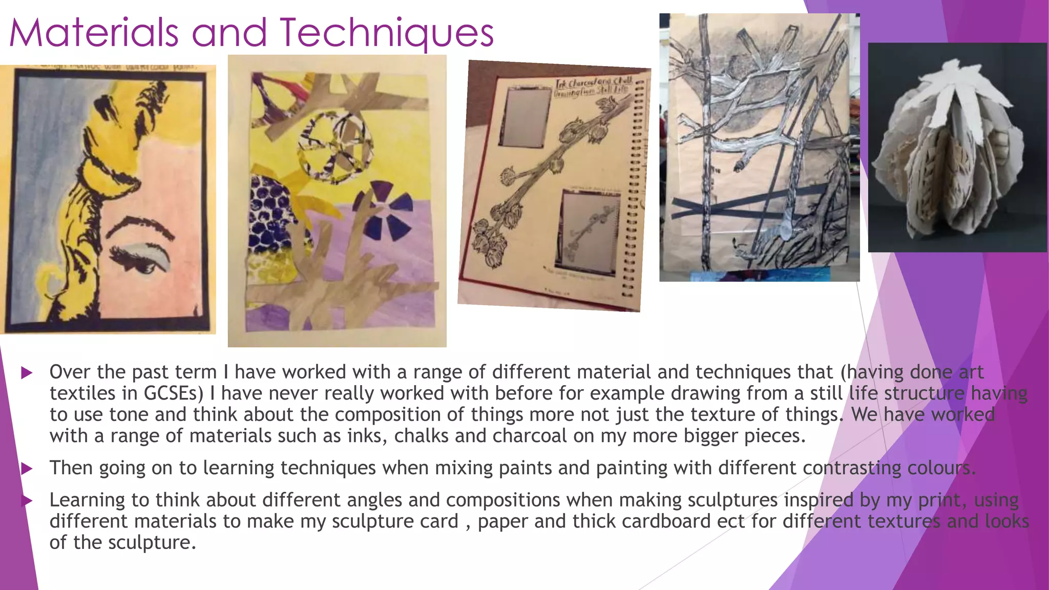 Materials and Techniques 
 Over the past term I have worked with a range of different material and techniques that (having done art 
textiles in GCSEs) I have never really worked with before for example drawing from a still life structure having 
to use tone and think about the composition of things more not just the texture of things. We have worked 
with a range of materials such as inks, chalks and charcoal on my more bigger pieces. 
 Then going on to learning techniques when mixing paints and painting with different contrasting colours. 
 Learning to think about different angles and compositions when making sculptures inspired by my print, using 
different materials to make my sculpture card , paper and thick cardboard ect for different textures and looks 
of the sculpture. 
 