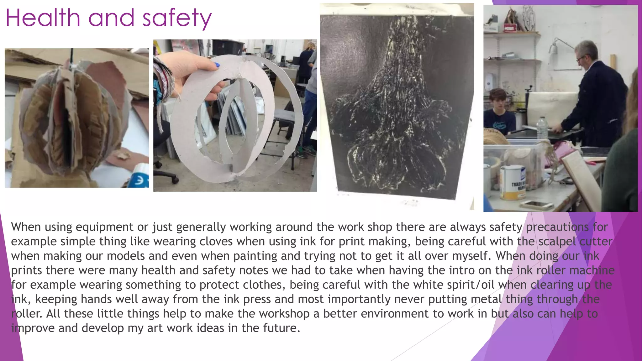 Health and safety 
When using equipment or just generally working around the work shop there are always safety precautions for 
example simple thing like wearing cloves when using ink for print making, being careful with the scalpel cutter 
when making our models and even when painting and trying not to get it all over myself. When doing our ink 
prints there were many health and safety notes we had to take when having the intro on the ink roller machine 
for example wearing something to protect clothes, being careful with the white spirit/oil when clearing up the 
ink, keeping hands well away from the ink press and most importantly never putting metal thing through the 
roller. All these little things help to make the workshop a better environment to work in but also can help to 
improve and develop my art work ideas in the future. 
 