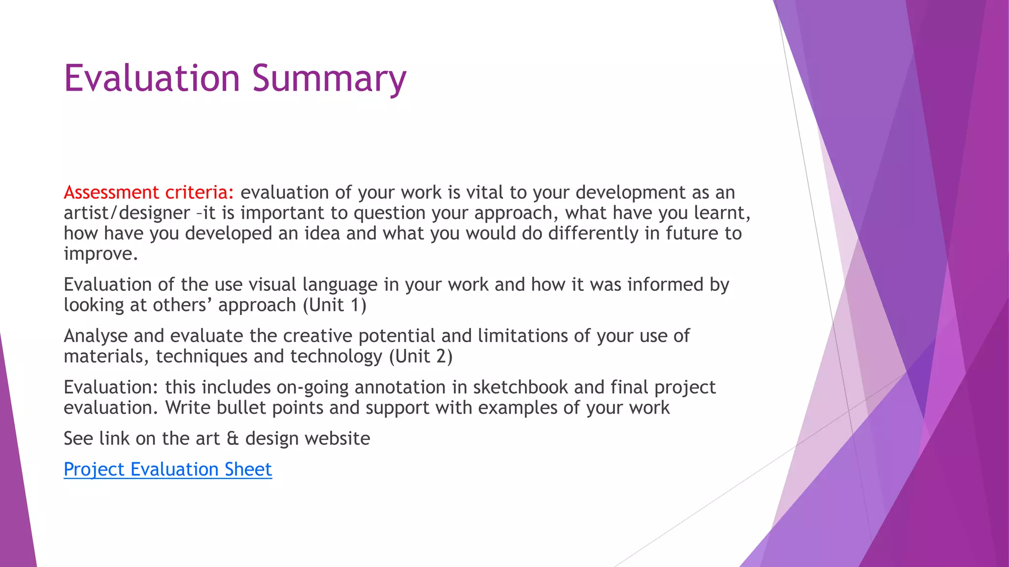 Evaluation Summary 
Assessment criteria: evaluation of your work is vital to your development as an 
artist/designer –it is important to question your approach, what have you learnt, 
how have you developed an idea and what you would do differently in future to 
improve. 
Evaluation of the use visual language in your work and how it was informed by 
looking at others’ approach (Unit 1) 
Analyse and evaluate the creative potential and limitations of your use of 
materials, techniques and technology (Unit 2) 
Evaluation: this includes on-going annotation in sketchbook and final project 
evaluation. Write bullet points and support with examples of your work 
See link on the art & design website 
Project Evaluation Sheet 
