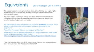 Equivalents Unit Coverage: Unit 1 & Unit 2 
This project is about working from direct observation, thinking and exploring the 
world around us. You have used drawing to analyse, develop skills and to 
communicate ideas. 
You have used a wide range of two and three dimensional materials and 
processes. Through using an experimental approach you are learning the 
creative process to generate new ideas 
The following slides are a template to use in order to summarise your work, which 
should include information and images of your work produced for this 
assignment. 
Present the Powerpoint slides on your blog using ‘Slideshare’. 
Information of how to embed Slideshare in your blog can be found in the toolkit 
on the Art & design website. Here is the link 
https://college.esher.ac.uk/subjects/Art_Design/Pages/Embed-SlideShare.aspx 
**Use the following slides (nos. 3-12) to summarise the work you have produced - 
show how you have met the assessment criteria** 
 