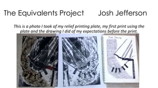 The Equivalents Project Josh Jefferson 
This is a photo I took of my relief printing plate, my first print using the 
plate and the drawing I did of my expectations before the print. 
 