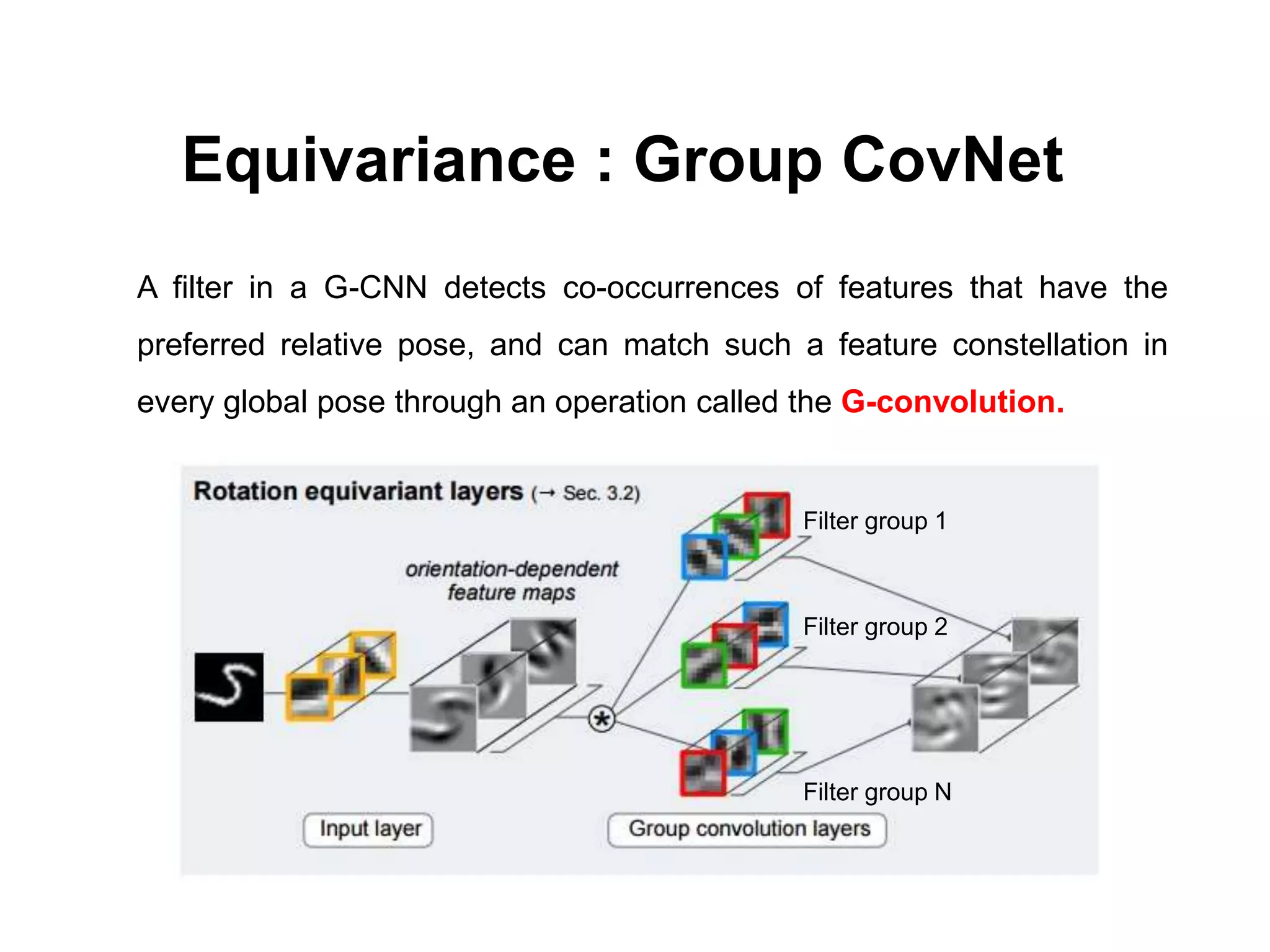 A filter in a G-CNN detects co-occurrences of features that have the
preferred relative pose, and can match such a feature constellation in
every global pose through an operation called the G-convolution.
Equivariance : Group CovNet
Filter group 1
Filter group 2
Filter group N
 