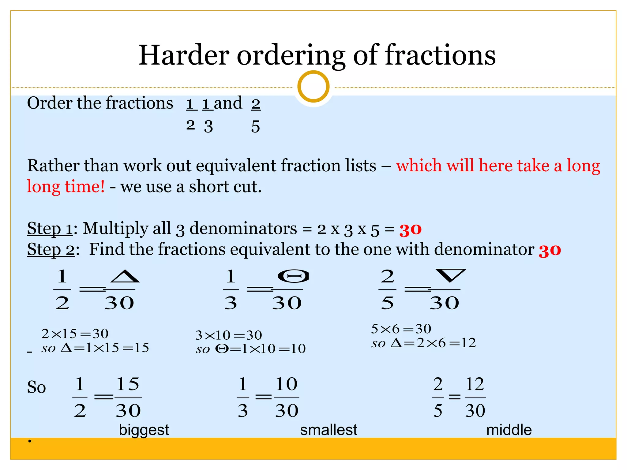 Harder ordering of fractions Order the fractions  1  1  and  2 2  3  5 Rather than work out equivalent fraction lists –  which will here take a long long time!  - we use a short cut. Step 1 : Multiply all 3 denominators = 2 x 3 x 5 =  30 Step 2 :  Find the fractions equivalent to the one with denominator  30 So .  biggest smallest middle 