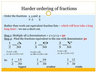 Harder ordering of fractions Order the fractions  1  1  and  2 2  3  5 Rather than work out equivalent fraction lists –  which will here take a long long time!  - we use a short cut. Step 1 : Multiply all 3 denominators = 2 x 3 x 5 =  30 Step 2 :  Find the fractions equivalent to the one with denominator  30 So .  biggest smallest middle 