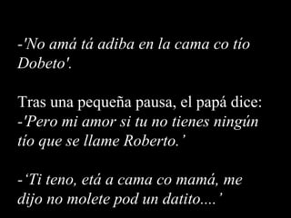 -'No amá tá adiba en la cama co tío Dobeto'. Tras una pequeña pausa, el papá dice: -'Pero mi amor si tu no tienes ningún tío que se llame Roberto.’ -‘Ti teno, etá a cama co mamá, me dijo no molete pod un datito....’ 