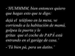 -‘HUMMMM, bien entonces quiero que hagas esto que te digo:  dejá el  teléfono en la mesa, ve corriendo a la habitación de mamá, golpea la puerta y le gritas  que el coche de PAPÁ está entrando en el garáge de casa.’ -‘Tá bien pá, pera un datito.’ 