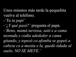 Unos minutos más tarde la pequeñita vuelve al teléfono. -‘Ya ta papi’ -‘¿Y qué pasó?’  pregunta el papá. -‘Beno, mamá neviosa, saió e a cama nesnuda y codía adededor a cama  gitando, y topezó co afomba se gopeó a cabeza co a mesita e lu, quedó tidada al suelo. NO SE MEVE.’ 