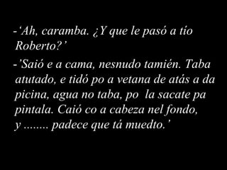 -‘Ah, caramba. ¿Y que le pasó a tío Roberto?’ - ’Saió e a cama, nesnudo tamién. Taba atutado, e tidó po a vetana de atás a da picina, agua no taba, po  la sacate pa pintala. Caió co a cabeza nel fondo, y ........ padece que tá muedto.’ 