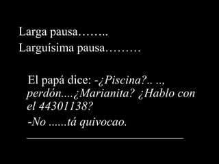 Larga pausa…….. Larguísima pausa……… El papá dice: - ¿Piscina?.. .., perdón....¿Marianita? ¿Hablo con el 44301138? - No ......tá quivocao.  ________________________________ 