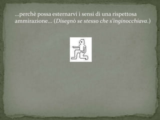 ...perchè possa esternarvi i sensi di una rispettosa
ammirazione... (Disegnò se stesso che s'inginocchiava.)
 