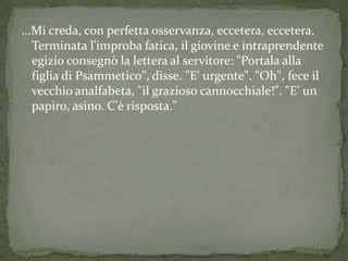 ...Mi creda, con perfetta osservanza, eccetera, eccetera.
   Terminata l'improba fatica, il giovine e intraprendente
   egizio consegnò la lettera al servitore: "Portala alla
   figlia di Psammetico", disse. "E' urgente". "Oh", fece il
   vecchio analfabeta, "il grazioso cannocchiale!". "E' un
   papiro, asino. C'è risposta."
 